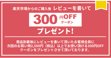 楽天市場からのご購入後  レビューを書いて300円OFFクーポンプレゼント！商品到着後にレビューを書いて頂いたお客様全員に次回のお買い物2,500円（税込）以上でお使い頂ける300円OFFクーポンをプレゼントさせて頂いております。